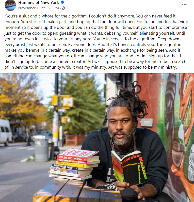 “You’re a slut and a whore for the algorithm. I couldn’t do it anymore. You can never feed it enough. You start out making art, and hoping that the door will open. You’re looking for that viral moment so it opens up the door and you can do the thing full time. But you start to compromise just to get the door to open: guessing what it wants, debasing yourself, alienating yourself. Until you’re not even in service to your art anymore. You’re in service to the algorithm. Deep down every artist just wants to be seen. Everyone does. And that’s how it controls you. The algorithm makes you behave in a certain way, create in a certain way, in exchange for being seen. And if something can change what you do, it can change who you are. And I didn’t sign up for that. I didn’t sign up to become a content creator. Art was supposed to be a way for me to be in search of, in service to, in community with. It was my ministry. Art was supposed to be my ministry.”